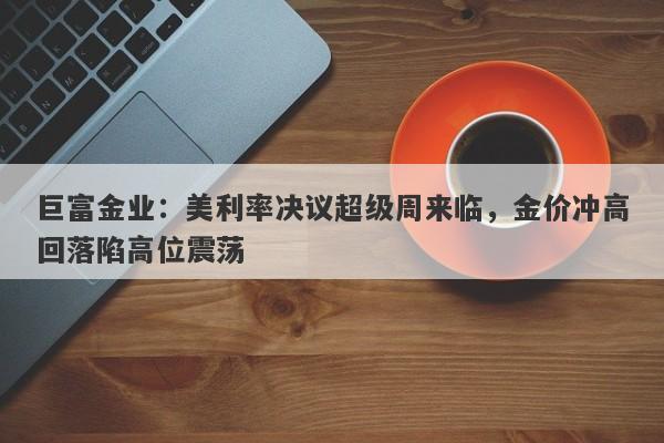 巨富金业：美利率决议超级周来临，金价冲高回落陷高位震荡
