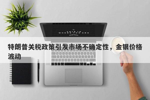特朗普关税政策引发市场不确定性，金银价格波动