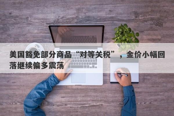 美国豁免部分商品“对等关税”，金价小幅回落继续偏多震荡