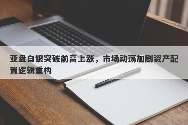 亚盘白银突破前高上涨，市场动荡加剧资产配置逻辑重构