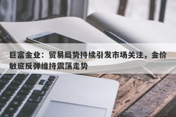 巨富金业：贸易局势持续引发市场关注，金价触底反弹维持震荡走势